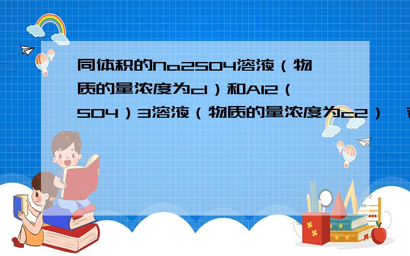 同体积的Na2SO4溶液（物质的量浓度为c1）和Al2（SO4）3溶液（物质的量浓度为c2）,若其中SO4的物质的量浓度相同 ,则c1和c2的关系是Ac1=c2Bc1=3c2Cc2=3c1D无法确定急.