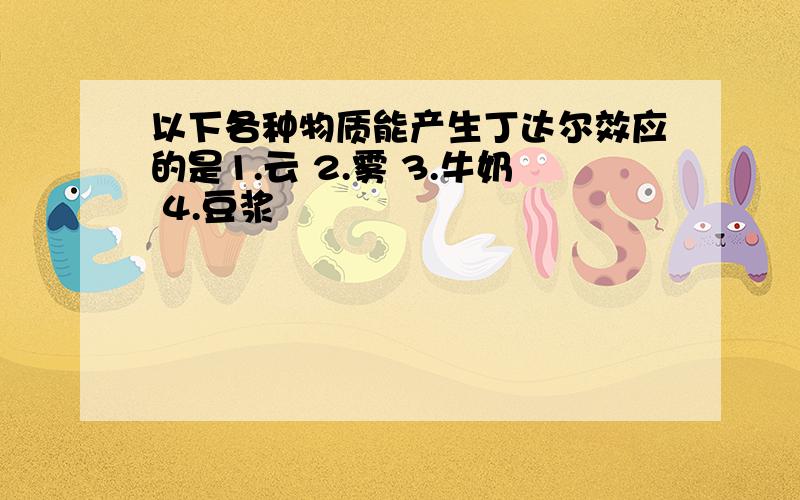 以下各种物质能产生丁达尔效应的是1.云 2.雾 3.牛奶 4.豆浆