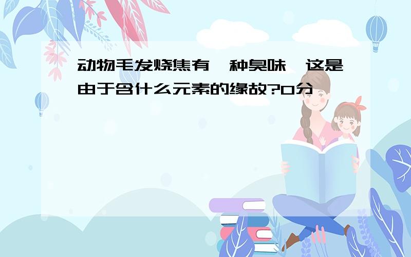 动物毛发烧焦有一种臭味,这是由于含什么元素的缘故?0分