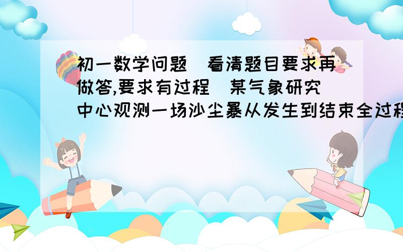 初一数学问题（看清题目要求再做答,要求有过程）某气象研究中心观测一场沙尘暴从发生到结束全过程,开始时风暴平均每小时增加2千米/时,4小时后,沙尘暴经过开阔荒漠地,风速变为平均每