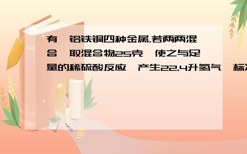 有镁铝铁铜四种金属.若两两混合,取混合物25克,使之与足量的稀硫酸反应,产生22.4升氢气,标准状况,则该混合物可能组合的方式最多有几种.为什么0.5摩尔的氢气需要26克混合物?