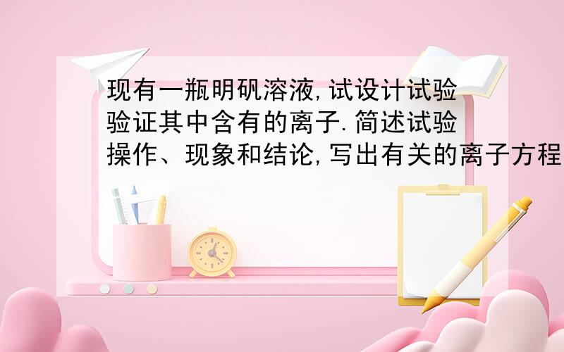 现有一瓶明矾溶液,试设计试验验证其中含有的离子.简述试验操作、现象和结论,写出有关的离子方程式