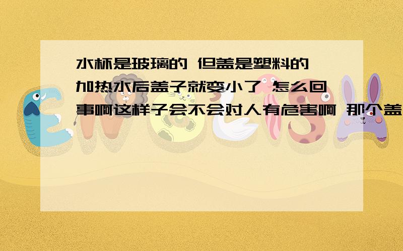 水杯是玻璃的 但盖是塑料的 加热水后盖子就变小了 怎么回事啊这样子会不会对人有危害啊 那个盖子 盖子再小就盖不住了