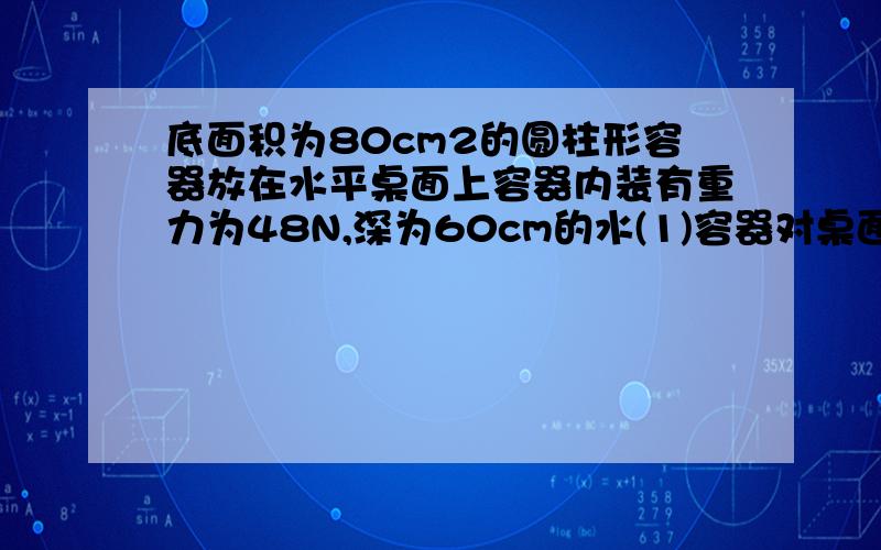 底面积为80cm2的圆柱形容器放在水平桌面上容器内装有重力为48N,深为60cm的水(1)容器对桌面的压强(2)水对容器底的压强