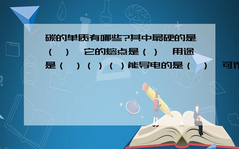 碳的单质有哪些?其中最硬的是（ ）,它的熔点是（）,用途是（ ）（）（）能导电的是（ ）,可作燃料的是（）,他们是（）的重要材料,写出冶铁的化学方程式（ ）.有吸附作用的是（ ）,用途