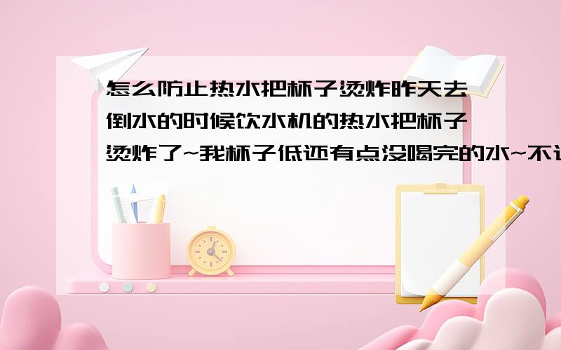 怎么防止热水把杯子烫炸昨天去倒水的时候饮水机的热水把杯子烫炸了~我杯子低还有点没喝完的水~不过已经冷了~怎么才能防止杯子被烫炸呢?