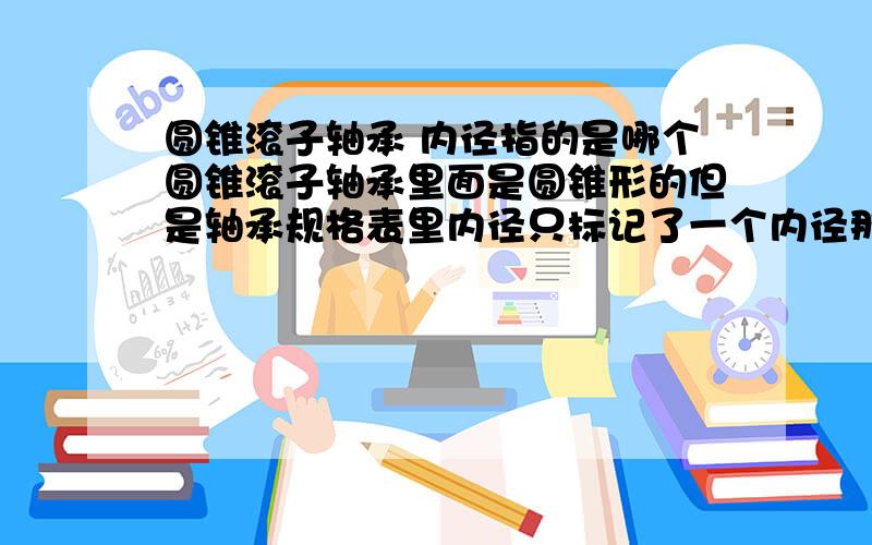 圆锥滚子轴承 内径指的是哪个圆锥滚子轴承里面是圆锥形的但是轴承规格表里内径只标记了一个内径那么轴承规格表里标记的内径是指哪个内径呢?是最小内经?还是最大内径?还有圆锥滚子轴