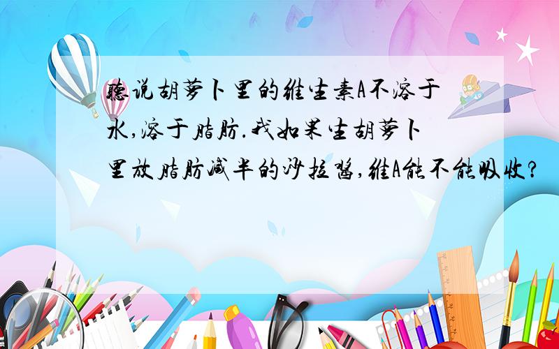 听说胡萝卜里的维生素A不溶于水,溶于脂肪.我如果生胡萝卜里放脂肪减半的沙拉酱,维A能不能吸收?