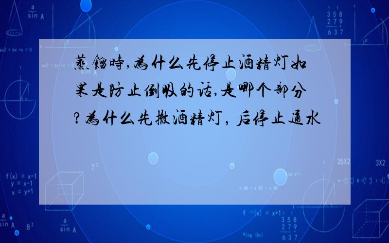 蒸馏时,为什么先停止酒精灯如果是防止倒吸的话,是哪个部分?为什么先撤酒精灯，后停止通水