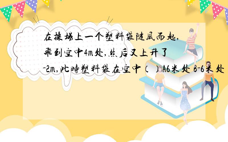 在操场上一个塑料袋随风而起,飞到空中4m处,然后又上升了-2m,此时塑料袋在空中（）A6米处 B-6米处 C2米处 D-2米处