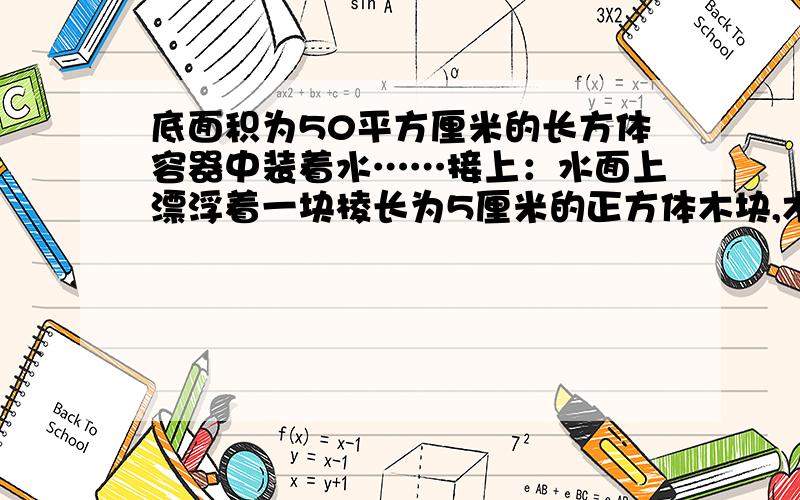 底面积为50平方厘米的长方体容器中装着水……接上：水面上漂浮着一块棱长为5厘米的正方体木块,木块露出水面的高度是2厘米,若将木块从容器中取出,水面将下降多少厘米?