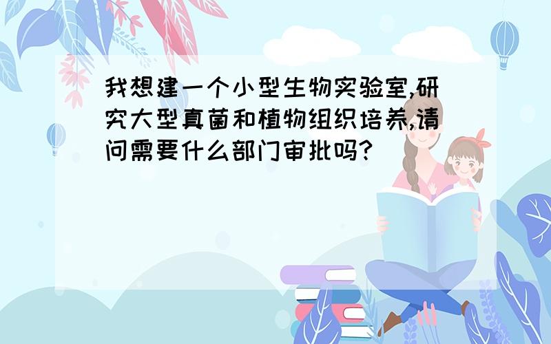 我想建一个小型生物实验室,研究大型真菌和植物组织培养,请问需要什么部门审批吗?