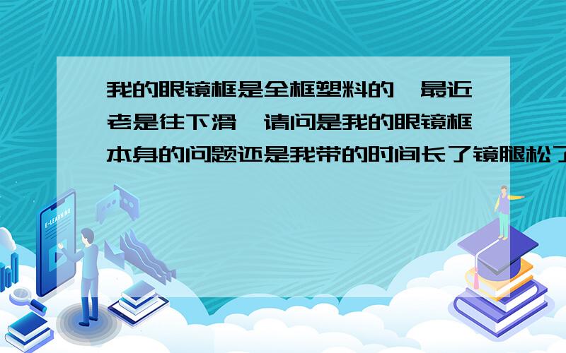 我的眼镜框是全框塑料的,最近老是往下滑,请问是我的眼镜框本身的问题还是我带的时间长了镜腿松了?感觉镜托距离太宽了,一低头就要下滑.