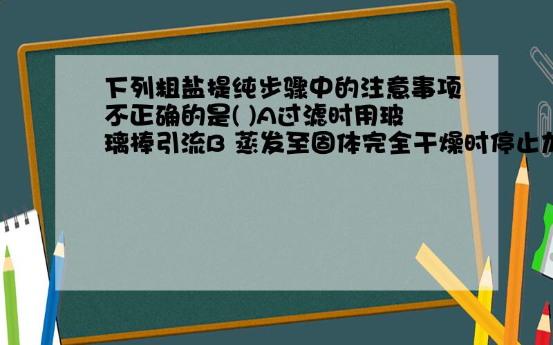 下列粗盐提纯步骤中的注意事项不正确的是( )A过滤时用玻璃棒引流B 蒸发至固体完全干燥时停止加热C滤纸边缘应该.B为什么错呢?