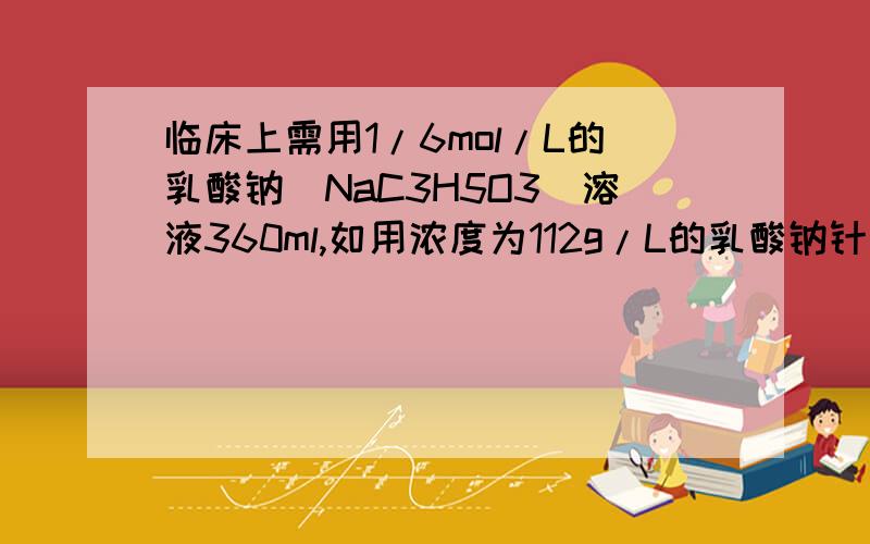 临床上需用1/6mol/L的乳酸钠(NaC3H5O3)溶液360ml,如用浓度为112g/L的乳酸钠针剂（20ml/支）配置,需多少支