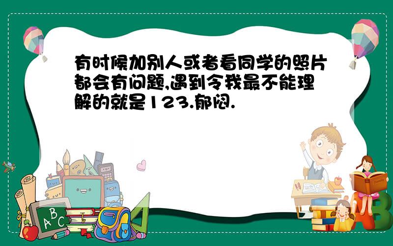 有时候加别人或者看同学的照片都会有问题,遇到令我最不能理解的就是123.郁闷.