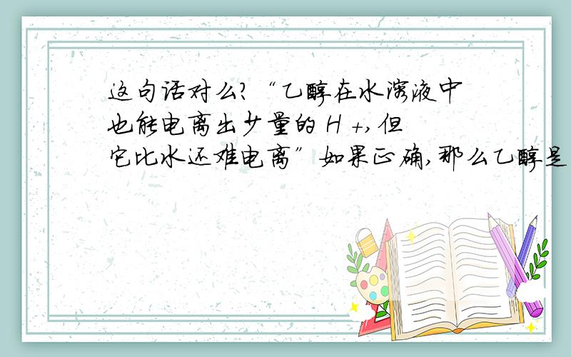 这句话对么?“乙醇在水溶液中也能电离出少量的 H +,但它比水还难电离”如果正确,那么乙醇是电解质么?为什么不是电解质?