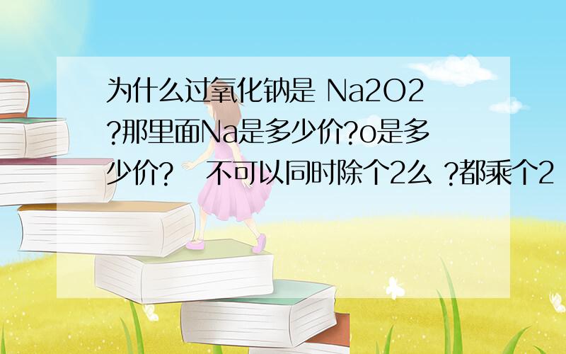 为什么过氧化钠是 Na2O2?那里面Na是多少价?o是多少价?   不可以同时除个2么 ?都乘个2 和   都不乘是一样啊.Na2   的价加  O2 的价是等于0的...2*2加-2*2是0     那2加-2也是0啊  .谁能懂我意思?