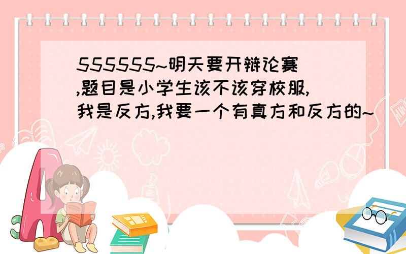 555555~明天要开辩论赛,题目是小学生该不该穿校服,我是反方,我要一个有真方和反方的~