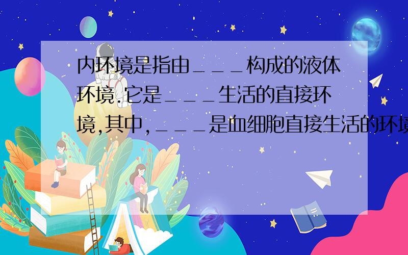 内环境是指由___构成的液体环境.它是___生活的直接环境,其中,___是血细胞直接生活的环境___是体内绝大多数细胞直接生活的环境.