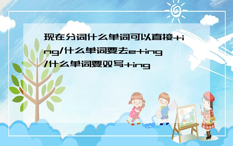 现在分词什么单词可以直接+ing/什么单词要去e+ing/什么单词要双写+ing