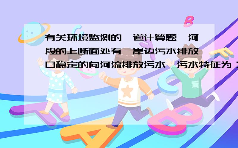 有关环境监测的一道计算题一河段的上断面处有一岸边污水排放口稳定的向河流排放污水,污水特征为：Qp=19440m3/d,BOD(p)=100mg/L河流的水环境参考数值为：Qb=6.0m3/s,BOD(b)=12mg/L,K=0.5/d,u=0.1m/s.假设污