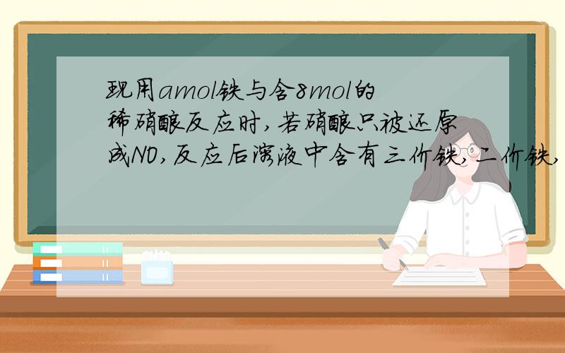 现用amol铁与含8mol的稀硝酸反应时,若硝酸只被还原成NO,反应后溶液中含有三价铁,二价铁,则a的范围若三价铁物质的量比上二价铁物质的量为2:1,则a的值