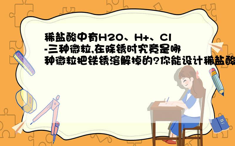 稀盐酸中有H2O、H+、Cl-三种微粒,在除锈时究竟是哪种微粒把铁锈溶解掉的?你能设计稀盐酸中有H2O、H+、Cl-三种微粒，在除锈时究竟是哪种微粒把铁锈溶解掉的？你能设计一个实验进行证明吗