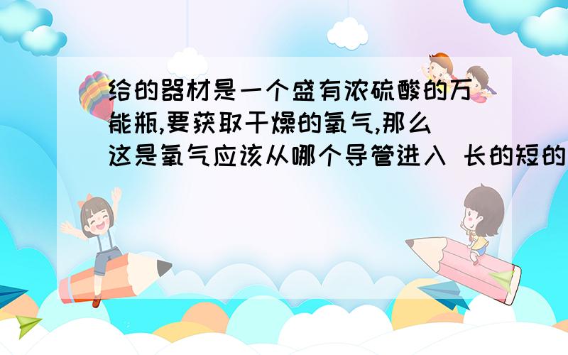 给的器材是一个盛有浓硫酸的万能瓶,要获取干燥的氧气,那么这是氧气应该从哪个导管进入 长的短的为什么用万能瓶排水法是要从短的进