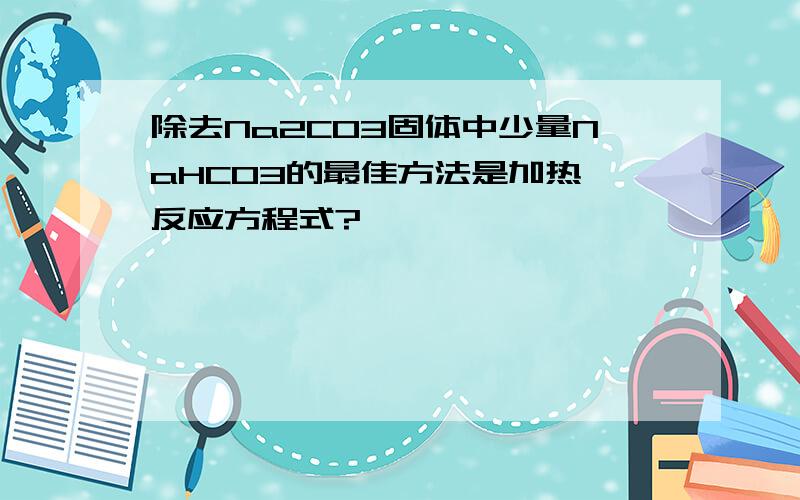 除去Na2CO3固体中少量NaHCO3的最佳方法是加热,反应方程式?