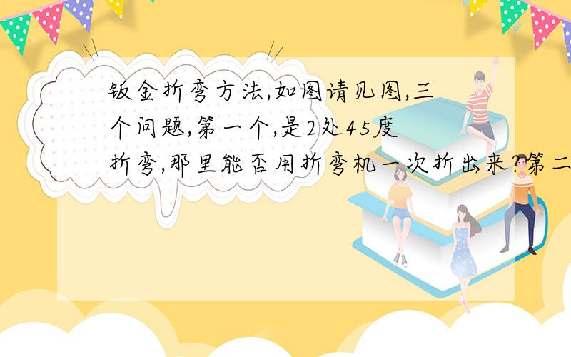 钣金折弯方法,如图请见图,三个问题,第一个,是2处45度折弯,那里能否用折弯机一次折出来?第二个,是180度的折弯,请问此处能否用折弯机操作,应该如何操作?第三,折边机能否用于180度折弯,折边