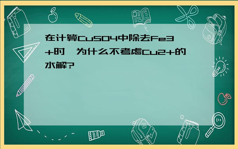 在计算CuSO4中除去Fe3+时,为什么不考虑Cu2+的水解?