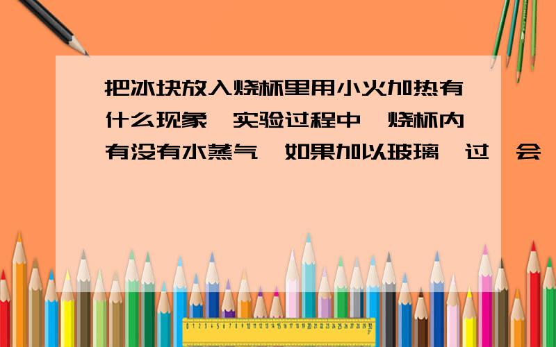 把冰块放入烧杯里用小火加热有什么现象,实验过程中,烧杯内有没有水蒸气,如果加以玻璃,过一会,看到什么现象,再用手摸一摸有什么感觉