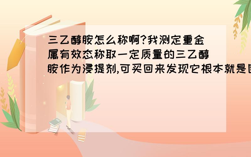 三乙醇胺怎么称啊?我测定重金属有效态称取一定质量的三乙醇胺作为浸提剂,可买回来发现它根本就是固状.