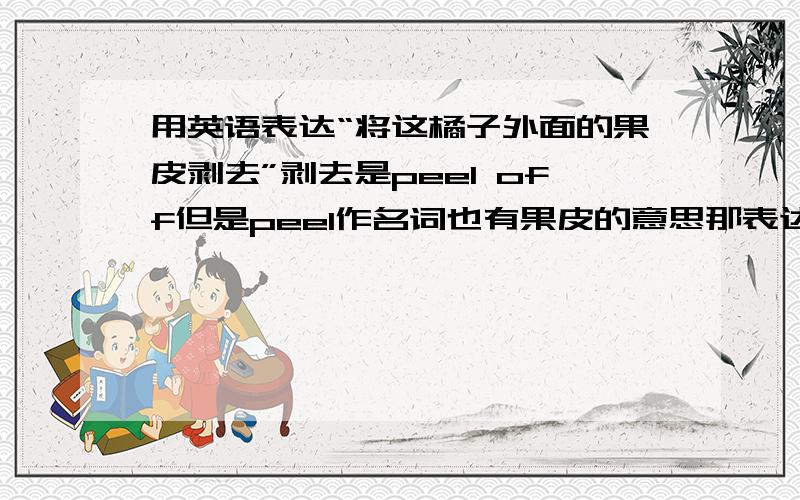 用英语表达“将这橘子外面的果皮剥去”剥去是peel off但是peel作名词也有果皮的意思那表达起来重复了.好奇怪peel off the .of the orange