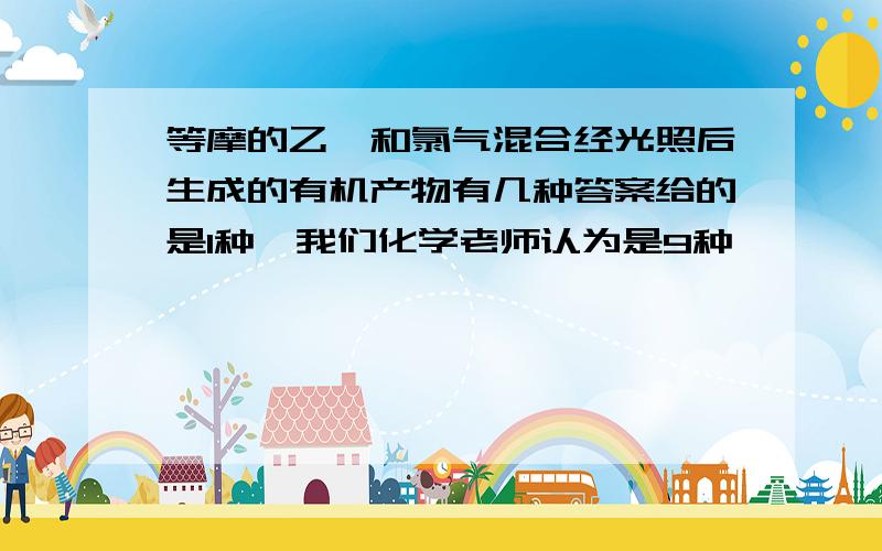 等摩的乙烷和氯气混合经光照后生成的有机产物有几种答案给的是1种,我们化学老师认为是9种