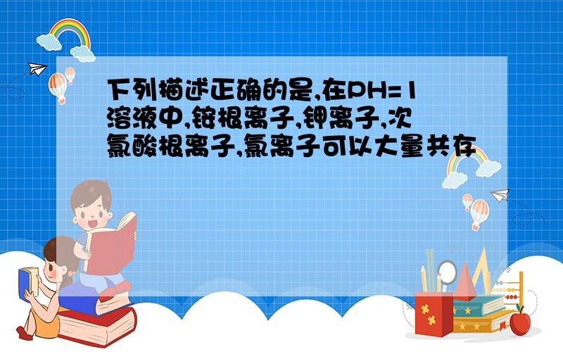 下列描述正确的是,在PH=1溶液中,铵根离子,钾离子,次氯酸根离子,氯离子可以大量共存