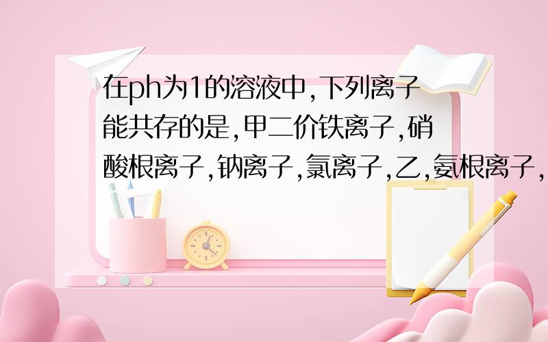 在ph为1的溶液中,下列离子能共存的是,甲二价铁离子,硝酸根离子,钠离子,氯离子,乙,氨根离子,硝酸离