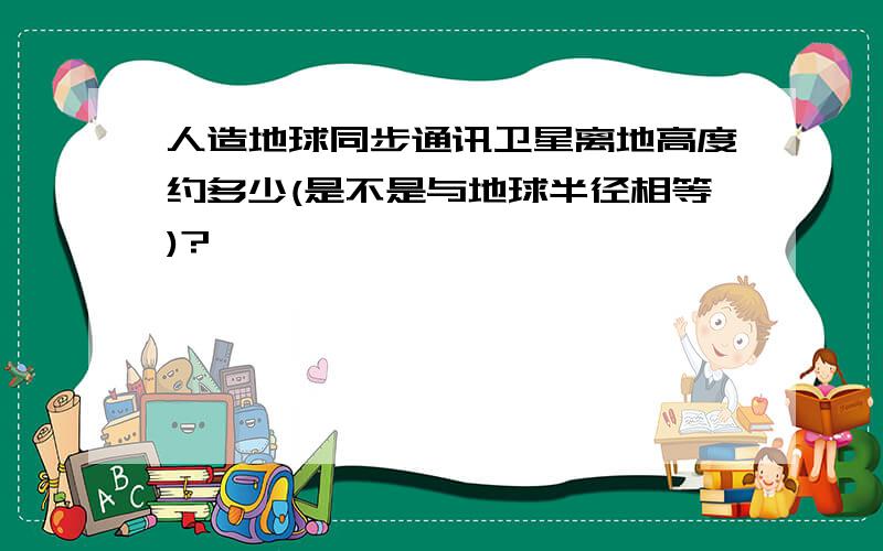 人造地球同步通讯卫星离地高度约多少(是不是与地球半径相等)?