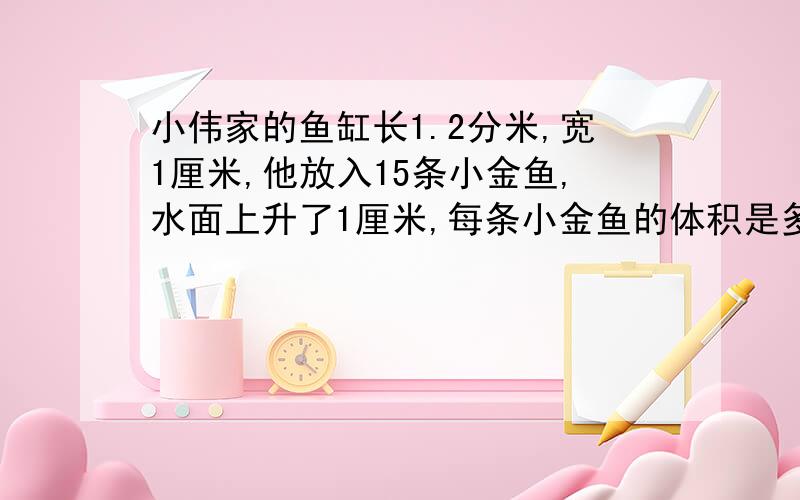 小伟家的鱼缸长1.2分米,宽1厘米,他放入15条小金鱼,水面上升了1厘米,每条小金鱼的体积是多少?