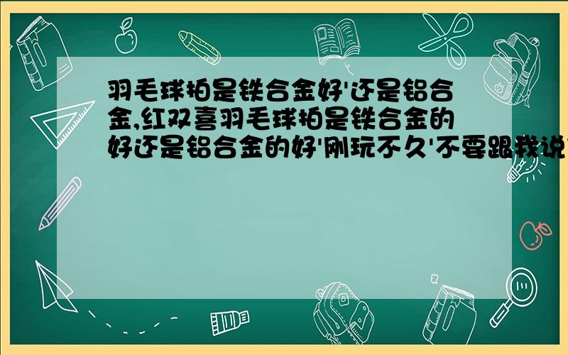 羽毛球拍是铁合金好'还是铝合金,红双喜羽毛球拍是铁合金的好还是铝合金的好'刚玩不久'不要跟我说什么碳'什么的哦,因为我问的是这两款