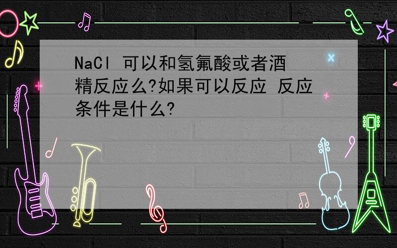 NaCl 可以和氢氟酸或者酒精反应么?如果可以反应 反应条件是什么?