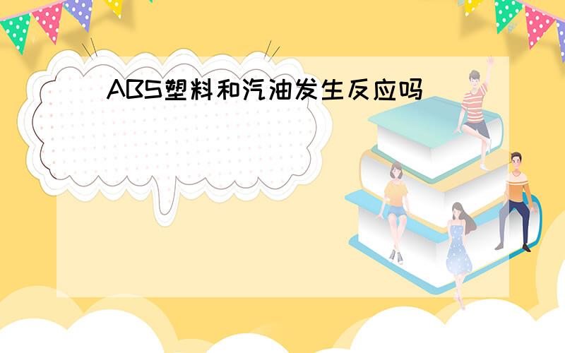 ABS塑料和汽油发生反应吗