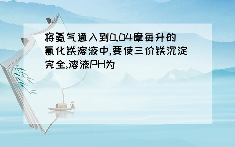 将氨气通入到0.04摩每升的氯化铁溶液中,要使三价铁沉淀完全,溶液PH为