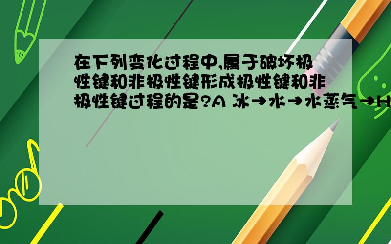 在下列变化过程中,属于破坏极性键和非极性键形成极性键和非极性键过程的是?A 冰→水→水蒸气→H2和O2       B 2Na+Cl2=2NaClC 2H2+O2=(点燃）2H2O           D 2H2O2=2H2O+O2（气体上升符号）