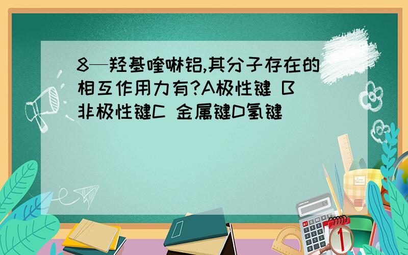 8—羟基喹啉铝,其分子存在的相互作用力有?A极性键 B 非极性键C 金属键D氢键