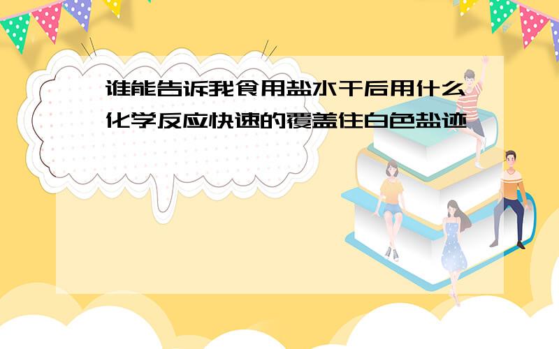 谁能告诉我食用盐水干后用什么化学反应快速的覆盖住白色盐迹