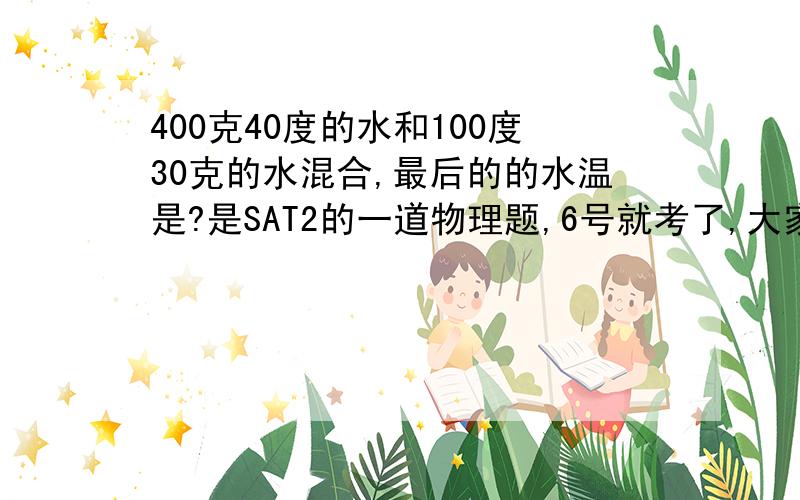 400克40度的水和100度30克的水混合,最后的的水温是?是SAT2的一道物理题,6号就考了,大家帮帮忙!急!