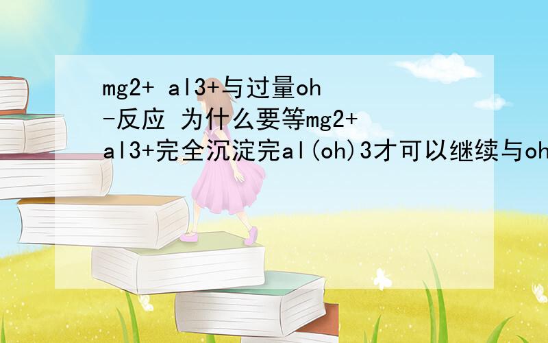 mg2+ al3+与过量oh-反应 为什么要等mg2+ al3+完全沉淀完al(oh)3才可以继续与oh-反应