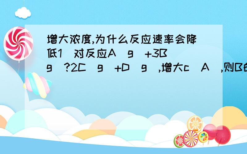 增大浓度,为什么反应速率会降低1）对反应A(g)+3B(g)?2C(g)+D(g),增大c(A),则B的转化率一定增大,而A的转化率一般减小.（2）2HI(g)?H2(g)+I2(g)不论如何改变c(HI)的值,HI的分解率不变.而2NH3?N2+3H2,增加c(NH3)